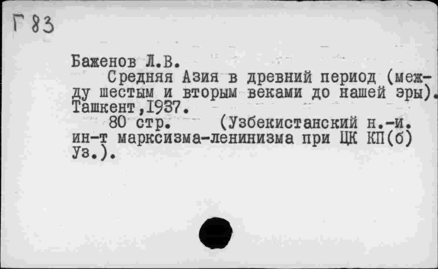 ﻿«5
Баженов Л.В.
Средняя Азия в древний период (между шестым и вторым веками до нашей эры). Ташкент,1937.
80 стр. (Узбекистанский н.-и. ин-т марксизма-ленинизма при ЦК КП(б) Уз.).